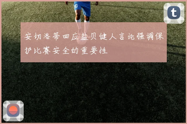 安切洛蒂回应盐贝健人言论强调保护比赛安全的重要性
