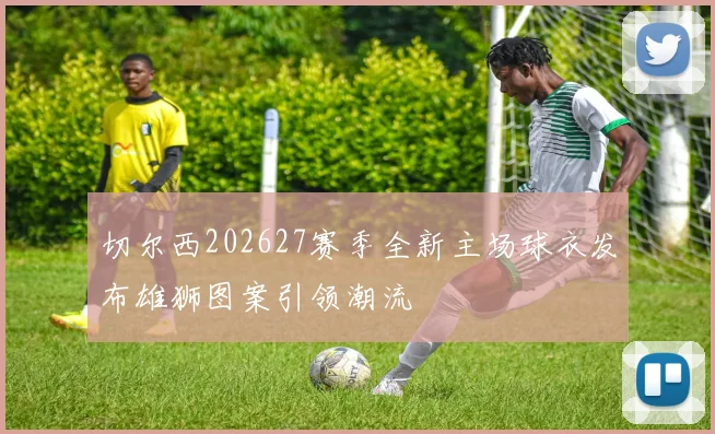 切尔西202627赛季全新主场球衣发布雄狮图案引领潮流