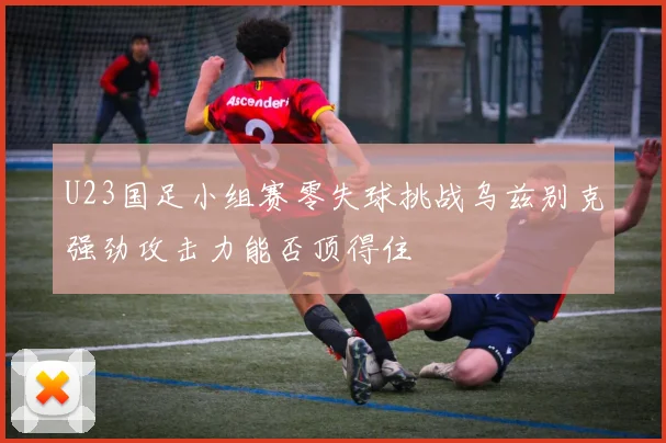 U23国足小组赛零失球挑战乌兹别克强劲攻击力能否顶得住