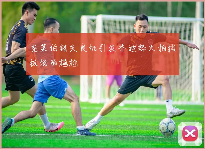 克莱伯错失良机引发乔迪怒火拍挡板场面尴尬