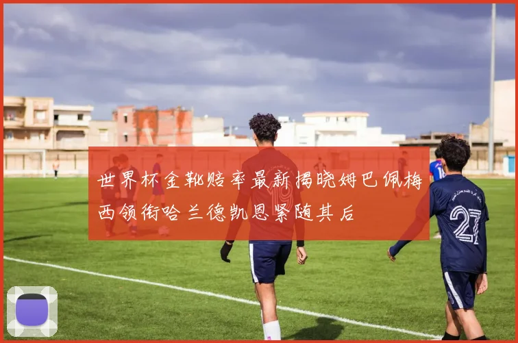 世界杯金靴赔率最新揭晓姆巴佩梅西领衔哈兰德凯恩紧随其后