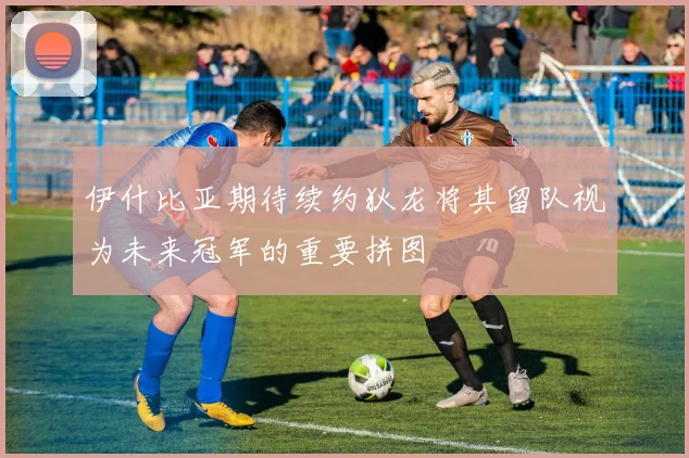 伊什比亚期待续约狄龙将其留队视为未来冠军的重要拼图
