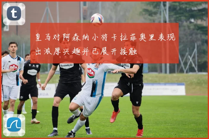 皇马对阿森纳小将卡拉菲奥里表现出浓厚兴趣并已展开接触