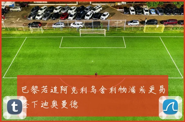 巴黎若追阿克利乌舍利物浦或更易签下迪奥曼德