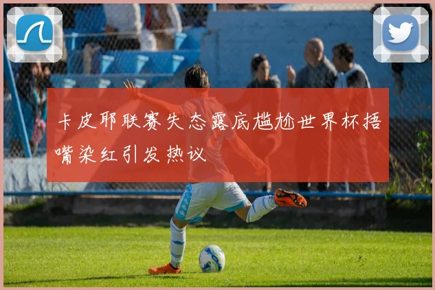 卡皮耶联赛失态露底尴尬世界杯捂嘴染红引发热议