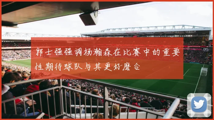 郭士强强调杨瀚森在比赛中的重要性期待球队与其更好磨合