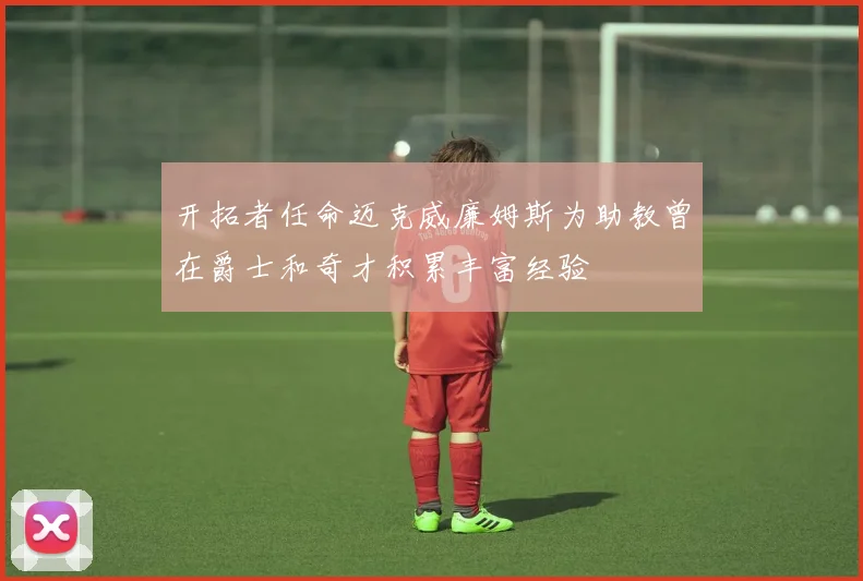 开拓者任命迈克威廉姆斯为助教曾在爵士和奇才积累丰富经验