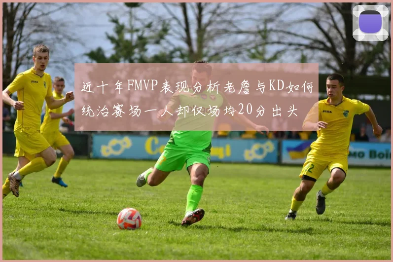 近十年FMVP表现分析老詹与KD如何统治赛场一人却仅场均20分出头