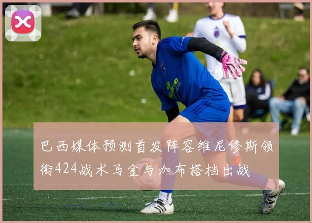 巴西媒体预测首发阵容维尼修斯领衔424战术马金与加布搭档出战