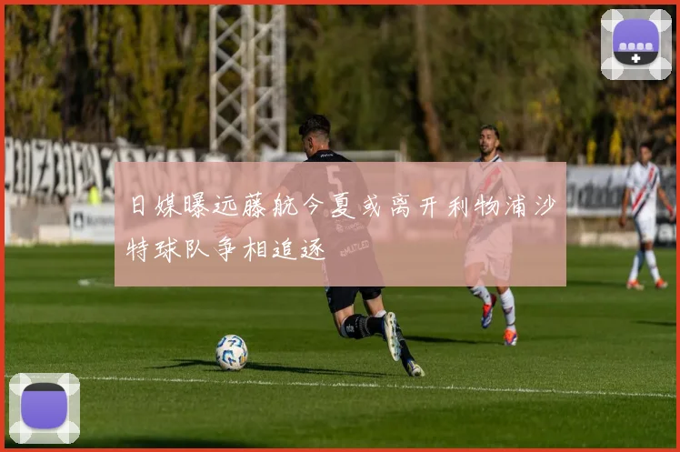 日媒曝远藤航今夏或离开利物浦沙特球队争相追逐