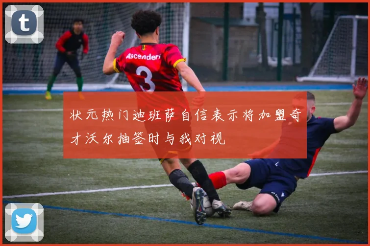 状元热门迪班萨自信表示将加盟奇才沃尔抽签时与我对视