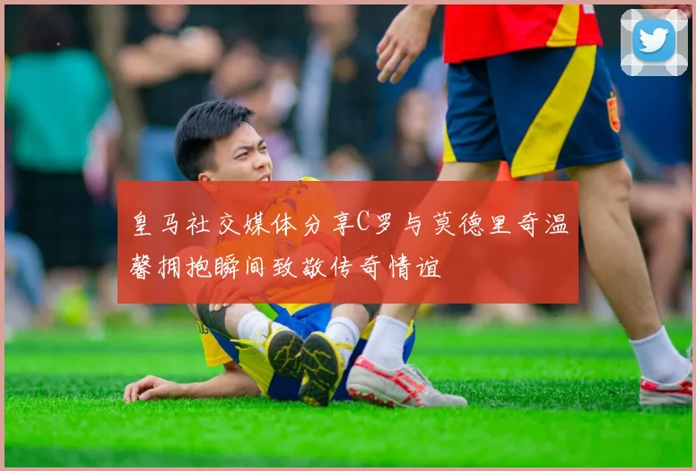 皇马社交媒体分享C罗与莫德里奇温馨拥抱瞬间致敬传奇情谊