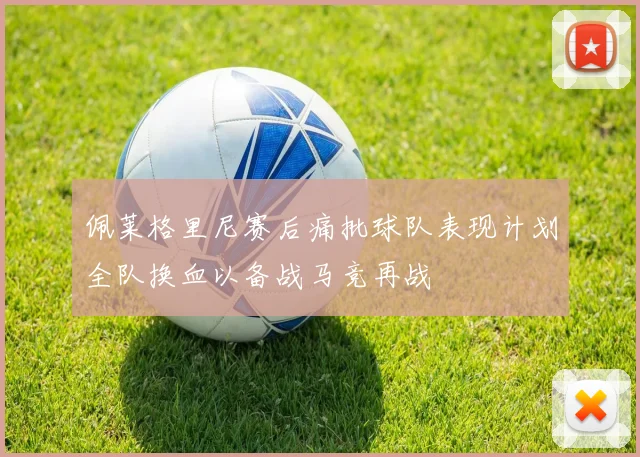 佩莱格里尼赛后痛批球队表现计划全队换血以备战马竞再战