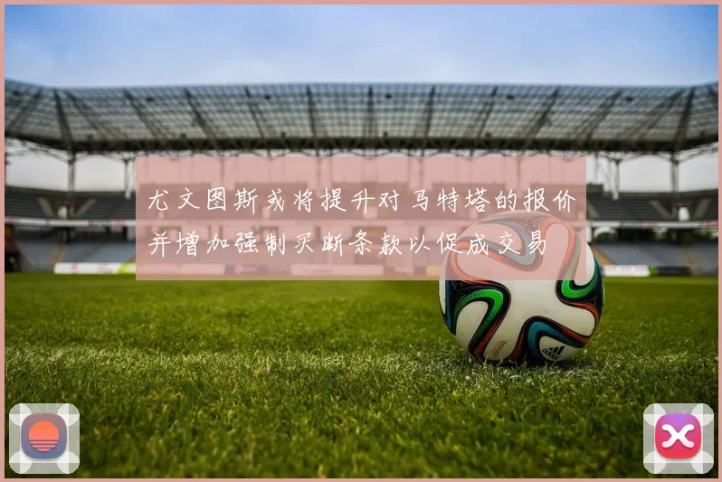 尤文图斯或将提升对马特塔的报价并增加强制买断条款以促成交易