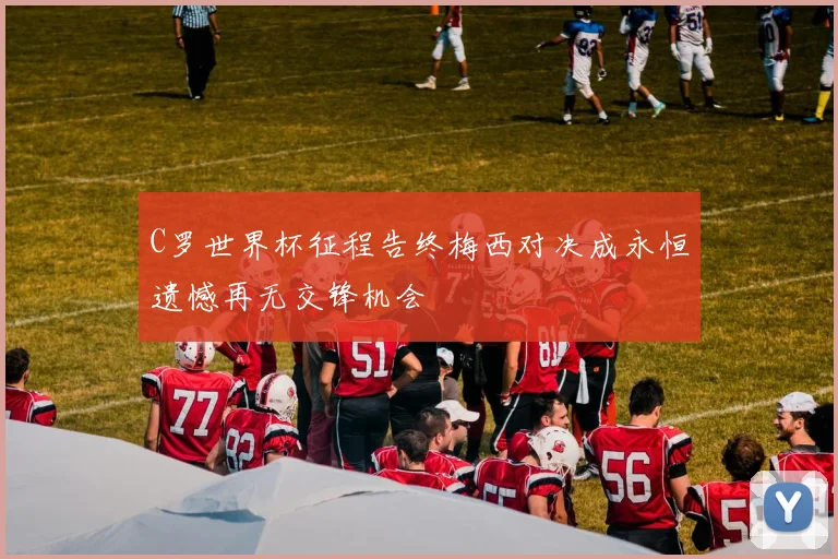 C罗世界杯征程告终梅西对决成永恒遗憾再无交锋机会
