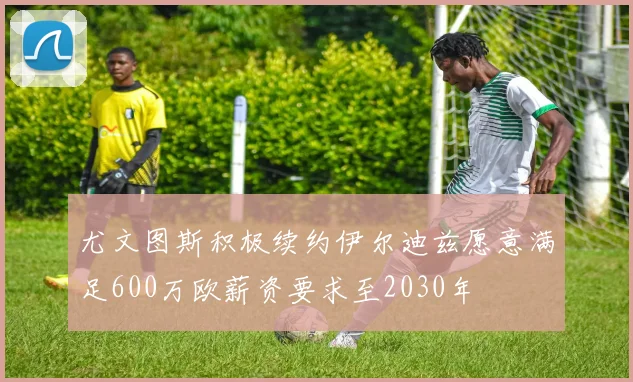尤文图斯积极续约伊尔迪兹愿意满足600万欧薪资要求至2030年